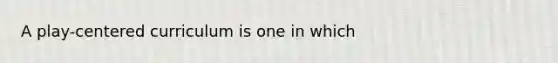 A play-centered curriculum is one in which