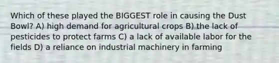 Which of these played the BIGGEST role in causing the Dust Bowl? A) high demand for agricultural crops B) the lack of pesticides to protect farms C) a lack of available labor for the fields D) a reliance on industrial machinery in farming