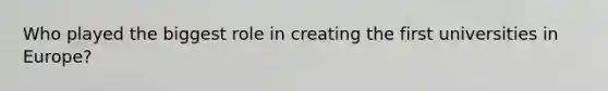 Who played the biggest role in creating the first universities in Europe?