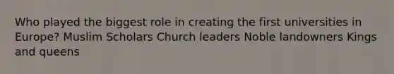 Who played the biggest role in creating the first universities in Europe? Muslim Scholars Church leaders Noble landowners Kings and queens