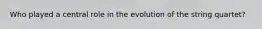 Who played a central role in the evolution of the string quartet?