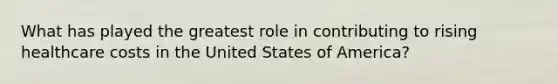 What has played the greatest role in contributing to rising healthcare costs in the United States of America?