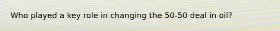 Who played a key role in changing the 50-50 deal in oil?