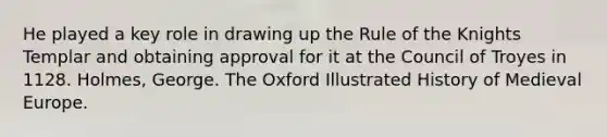 He played a key role in drawing up the Rule of the Knights Templar and obtaining approval for it at the Council of Troyes in 1128. Holmes, George. The Oxford Illustrated History of Medieval Europe.