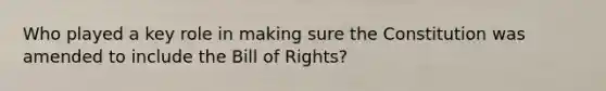 Who played a key role in making sure the Constitution was amended to include the Bill of Rights?