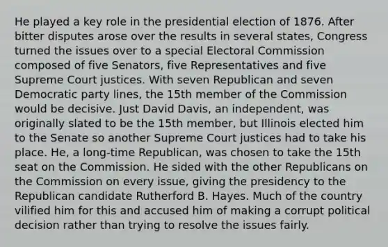 He played a key role in the presidential election of 1876. After bitter disputes arose over the results in several states, Congress turned the issues over to a special Electoral Commission composed of five Senators, five Representatives and five Supreme Court justices. With seven Republican and seven Democratic party lines, the 15th member of the Commission would be decisive. Just David Davis, an independent, was originally slated to be the 15th member, but Illinois elected him to the Senate so another Supreme Court justices had to take his place. He, a long-time Republican, was chosen to take the 15th seat on the Commission. He sided with the other Republicans on the Commission on every issue, giving the presidency to the Republican candidate Rutherford B. Hayes. Much of the country vilified him for this and accused him of making a corrupt political decision rather than trying to resolve the issues fairly.