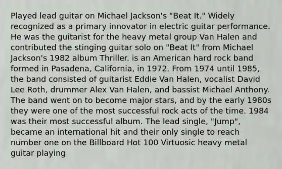 Played lead guitar on Michael Jackson's "Beat It." Widely recognized as a primary innovator in electric guitar performance. He was the guitarist for the heavy metal group Van Halen and contributed the stinging guitar solo on "Beat It" from Michael Jackson's 1982 album Thriller. is an American hard rock band formed in Pasadena, California, in 1972. From 1974 until 1985, the band consisted of guitarist Eddie Van Halen, vocalist David Lee Roth, drummer Alex Van Halen, and bassist Michael Anthony. The band went on to become major stars, and by the early 1980s they were one of the most successful rock acts of the time. 1984 was their most successful album. The lead single, "Jump", became an international hit and their only single to reach number one on the Billboard Hot 100 Virtuosic heavy metal guitar playing