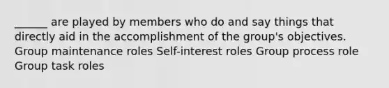 ______ are played by members who do and say things that directly aid in the accomplishment of the group's objectives. Group maintenance roles Self-interest roles Group process role Group task roles