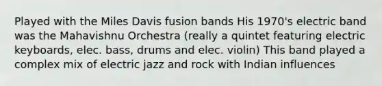 Played with the Miles Davis fusion bands His 1970's electric band was the Mahavishnu Orchestra (really a quintet featuring electric keyboards, elec. bass, drums and elec. violin) This band played a complex mix of electric jazz and rock with Indian influences