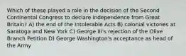 Which of these played a role in the decision of the Second Continental Congress to declare independence from Great Britain? A) the end of the Intolerable Acts B) colonial victories at Saratoga and New York C) George III's rejection of the Olive Branch Petition D) George Washington's acceptance as head of the Army