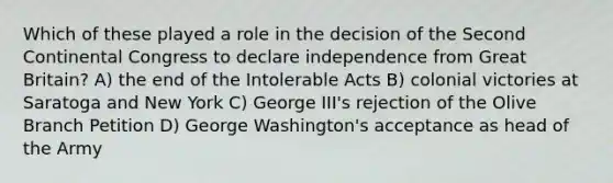 Which of these played a role in the decision of the Second Continental Congress to declare independence from Great Britain? A) the end of the Intolerable Acts B) colonial victories at Saratoga and New York C) George III's rejection of the Olive Branch Petition D) George Washington's acceptance as head of the Army