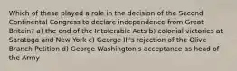 Which of these played a role in the decision of the Second Continental Congress to declare independence from Great Britain? a) the end of the Intolerable Acts b) colonial victories at Saratoga and New York c) George III's rejection of the Olive Branch Petition d) George Washington's acceptance as head of the Army