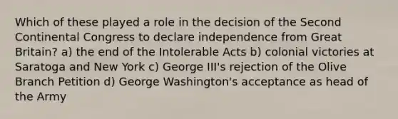 Which of these played a role in the decision of the Second Continental Congress to declare independence from Great Britain? a) the end of the Intolerable Acts b) colonial victories at Saratoga and New York c) George III's rejection of the Olive Branch Petition d) George Washington's acceptance as head of the Army