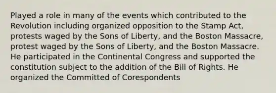 Played a role in many of the events which contributed to the Revolution including organized opposition to the Stamp Act, protests waged by the Sons of Liberty, and the Boston Massacre, protest waged by the Sons of Liberty, and the Boston Massacre. He participated in the Continental Congress and supported the constitution subject to the addition of the Bill of Rights. He organized the Committed of Corespondents