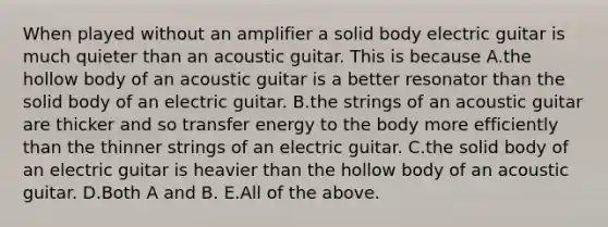 When played without an amplifier a solid body electric guitar is much quieter than an acoustic guitar. This is because A.the hollow body of an acoustic guitar is a better resonator than the solid body of an electric guitar. B.the strings of an acoustic guitar are thicker and so transfer energy to the body more efficiently than the thinner strings of an electric guitar. C.the solid body of an electric guitar is heavier than the hollow body of an acoustic guitar. D.Both A and B. E.All of the above.