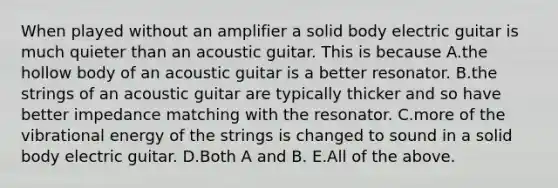 When played without an amplifier a solid body electric guitar is much quieter than an acoustic guitar. This is because A.the hollow body of an acoustic guitar is a better resonator. B.the strings of an acoustic guitar are typically thicker and so have better impedance matching with the resonator. C.more of the vibrational energy of the strings is changed to sound in a solid body electric guitar. D.Both A and B. E.All of the above.