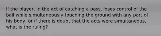 If the player, in the act of catching a pass, loses control of the ball while simultaneously touching the ground with any part of his body, or if there is doubt that the acts were simultaneous, what is the ruling?