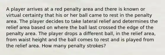 A player arrives at a red penalty area and there is known or virtual certainty that his or her ball came to rest in the penalty area. The player decides to take lateral relief and determines the relief area based on where the ball last crossed the edge of the penalty area. The player drops a different ball, in the relief area, from waist height and the ball comes to rest and is played from the relief area. How many penalty strokes?