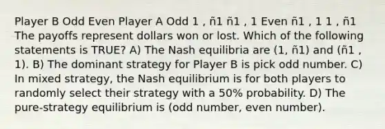 Player B Odd Even Player A Odd 1 , ñ1 ñ1 , 1 Even ñ1 , 1 1 , ñ1 The payoffs represent dollars won or lost. Which of the following statements is TRUE? A) The Nash equilibria are (1, ñ1) and (ñ1 , 1). B) The dominant strategy for Player B is pick odd number. C) In mixed strategy, the Nash equilibrium is for both players to randomly select their strategy with a 50% probability. D) The pure-strategy equilibrium is (odd number, even number).