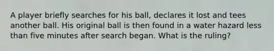 A player briefly searches for his ball, declares it lost and tees another ball. His original ball is then found in a water hazard less than five minutes after search began. What is the ruling?