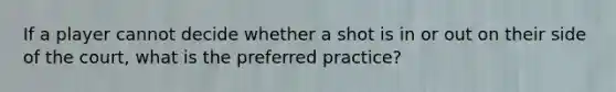 If a player cannot decide whether a shot is in or out on their side of the court, what is the preferred practice?