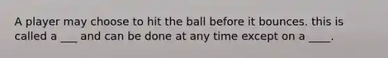 A player may choose to hit the ball before it bounces. this is called a ___ and can be done at any time except on a ____.