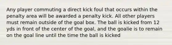 Any player commuting a direct kick foul that occurs within the penalty area will be awarded a penalty kick. All other players must remain outside of the goal box. The ball is kicked from 12 yds in front of the center of the goal, and the goalie is to remain on the goal line until the time the ball is kicked