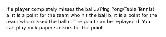 If a player completely misses the ball...(Ping Pong/Table Tennis) a. It is a point for the team who hit the ball b. It is a point for the team who missed the ball c. The point can be replayed d. You can play rock-paper-scissors for the point