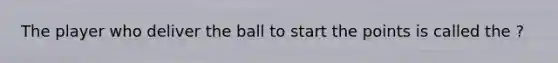 The player who deliver the ball to start the points is called the ?