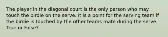 The player in the diagonal court is the only person who may touch the birdie on the serve. It is a point for the serving team if the birdie is touched by the other teams mate during the serve. True or False?