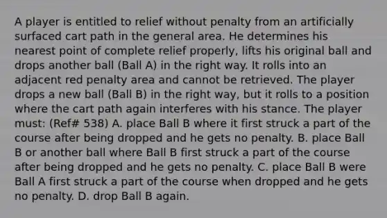 A player is entitled to relief without penalty from an artificially surfaced cart path in the general area. He determines his nearest point of complete relief properly, lifts his original ball and drops another ball (Ball A) in the right way. It rolls into an adjacent red penalty area and cannot be retrieved. The player drops a new ball (Ball B) in the right way, but it rolls to a position where the cart path again interferes with his stance. The player must: (Ref# 538) A. place Ball B where it first struck a part of the course after being dropped and he gets no penalty. B. place Ball B or another ball where Ball B first struck a part of the course after being dropped and he gets no penalty. C. place Ball B were Ball A first struck a part of the course when dropped and he gets no penalty. D. drop Ball B again.