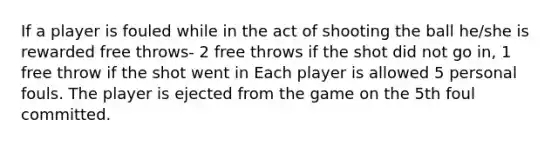 If a player is fouled while in the act of shooting the ball he/she is rewarded free throws- 2 free throws if the shot did not go in, 1 free throw if the shot went in Each player is allowed 5 personal fouls. The player is ejected from the game on the 5th foul committed.