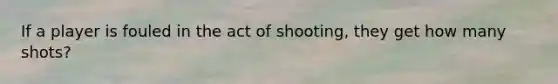 If a player is fouled in the act of shooting, they get how many shots?