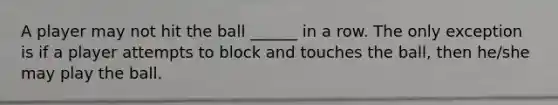 A player may not hit the ball ______ in a row. The only exception is if a player attempts to block and touches the ball, then he/she may play the ball.