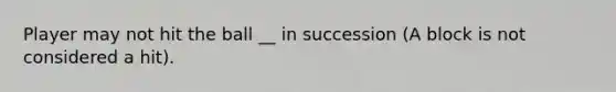 Player may not hit the ball __ in succession (A block is not considered a hit).