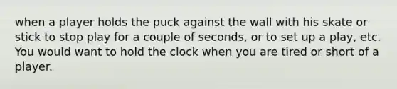 when a player holds the puck against the wall with his skate or stick to stop play for a couple of seconds, or to set up a play, etc. You would want to hold the clock when you are tired or short of a player.