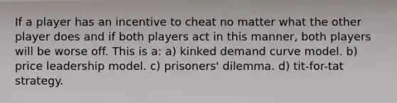 If a player has an incentive to cheat no matter what the other player does and if both players act in this manner, both players will be worse off. This is a: a) kinked demand curve model. b) price leadership model. c) prisoners' dilemma. d) tit-for-tat strategy.