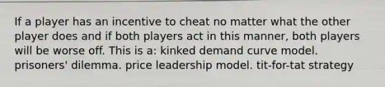 If a player has an incentive to cheat no matter what the other player does and if both players act in this manner, both players will be worse off. This is a: kinked demand curve model. prisoners' dilemma. price leadership model. tit-for-tat strategy