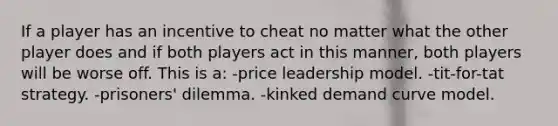 If a player has an incentive to cheat no matter what the other player does and if both players act in this manner, both players will be worse off. This is a: -price leadership model. -tit-for-tat strategy. -prisoners' dilemma. -kinked demand curve model.