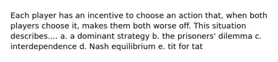 Each player has an incentive to choose an action that, when both players choose it, makes them both worse off. This situation describes.... a. a dominant strategy b. the prisoners' dilemma c. interdependence d. Nash equilibrium e. tit for tat