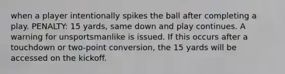 when a player intentionally spikes the ball after completing a play. PENALTY: 15 yards, same down and play continues. A warning for unsportsmanlike is issued. If this occurs after a touchdown or two-point conversion, the 15 yards will be accessed on the kickoff.