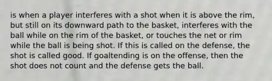 is when a player interferes with a shot when it is above the rim, but still on its downward path to the basket, interferes with the ball while on the rim of the basket, or touches the net or rim while the ball is being shot. If this is called on the defense, the shot is called good. If goaltending is on the offense, then the shot does not count and the defense gets the ball.