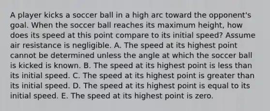 A player kicks a soccer ball in a high arc toward the opponent's goal. When the soccer ball reaches its maximum height, how does its speed at this point compare to its initial speed? Assume air resistance is negligible. A. The speed at its highest point cannot be determined unless the angle at which the soccer ball is kicked is known. B. The speed at its highest point is less than its initial speed. C. The speed at its highest point is greater than its initial speed. D. The speed at its highest point is equal to its initial speed. E. The speed at its highest point is zero.