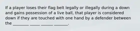 If a player loses their flag belt legally or illegally during a down and gains possession of a live ball, that player is considered down if they are touched with one hand by a defender between the ________ _____ ______ _______.