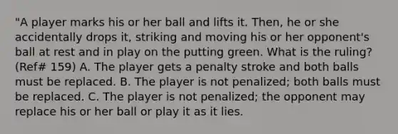 "A player marks his or her ball and lifts it. Then, he or she accidentally drops it, striking and moving his or her opponent's ball at rest and in play on the putting green. What is the ruling? (Ref# 159) A. The player gets a penalty stroke and both balls must be replaced. B. The player is not penalized; both balls must be replaced. C. The player is not penalized; the opponent may replace his or her ball or play it as it lies.