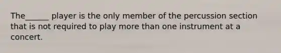 The______ player is the only member of the percussion section that is not required to play more than one instrument at a concert.