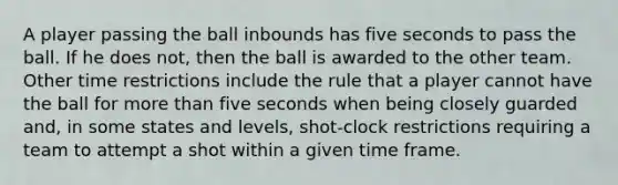 A player passing the ball inbounds has five seconds to pass the ball. If he does not, then the ball is awarded to the other team. Other time restrictions include the rule that a player cannot have the ball for more than five seconds when being closely guarded and, in some states and levels, shot-clock restrictions requiring a team to attempt a shot within a given time frame.