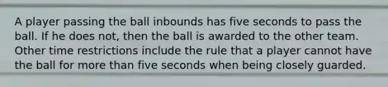 A player passing the ball inbounds has five seconds to pass the ball. If he does not, then the ball is awarded to the other team. Other time restrictions include the rule that a player cannot have the ball for more than five seconds when being closely guarded.