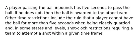 A player passing the ball inbounds has five seconds to pass the ball. If he does not, then the ball is awarded to the other team. Other time restrictions include the rule that a player cannot have the ball for more than five seconds when being closely guarded and, in some states and levels, shot-clock restrictions requiring a team to attempt a shot within a given time frame