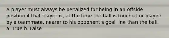 A player must always be penalized for being in an offside position if that player is, at the time the ball is touched or played by a teammate, nearer to his opponent's goal line than the ball. a. True b. False